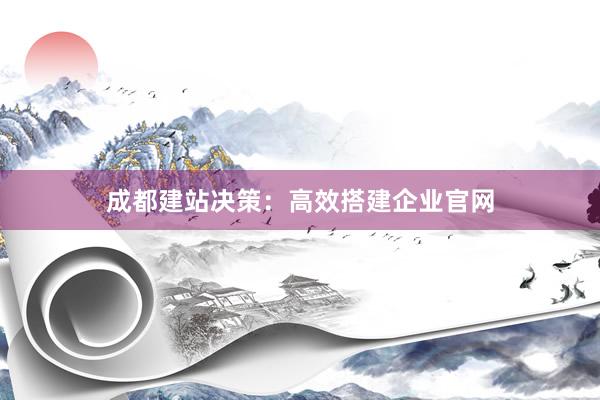 成都建站决策：高效搭建企业官网