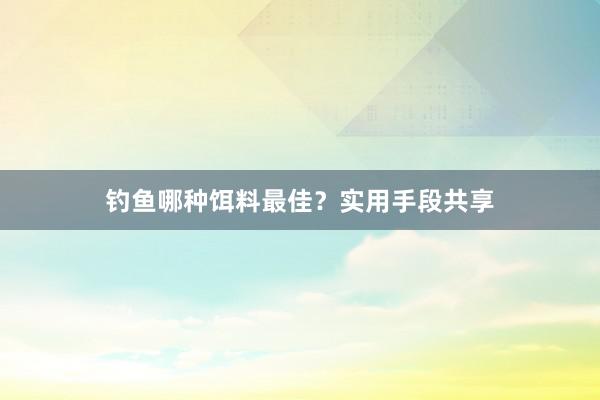 钓鱼哪种饵料最佳？实用手段共享
