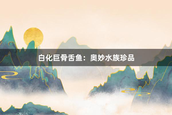 白化巨骨舌鱼：奥妙水族珍品