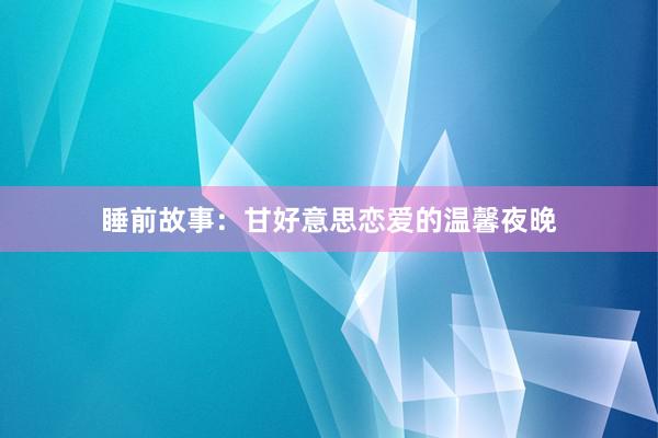 睡前故事:甘好意思恋爱的温馨夜晚