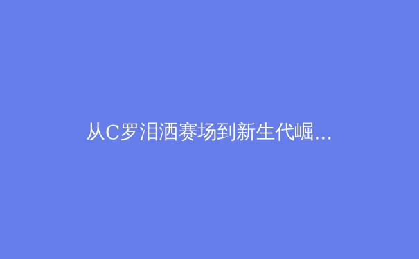 从C罗泪洒赛场到新生代崛起：深度解析现代足球的世代交替与心理博弈 - 4