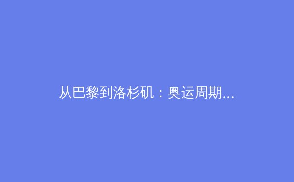 从巴黎到洛杉矶：奥运周期下中国体育的战略转型与价值重塑 - 4