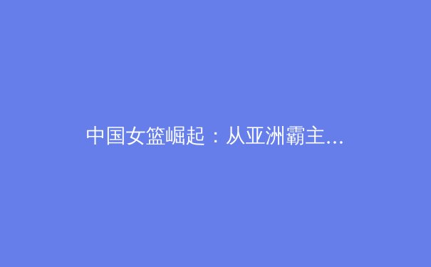 中国女篮崛起：从亚洲霸主到世界强队的蜕变之路 - 4