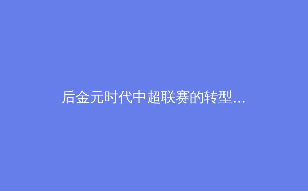 后金元时代中超联赛的转型阵痛与复兴之路 - 2