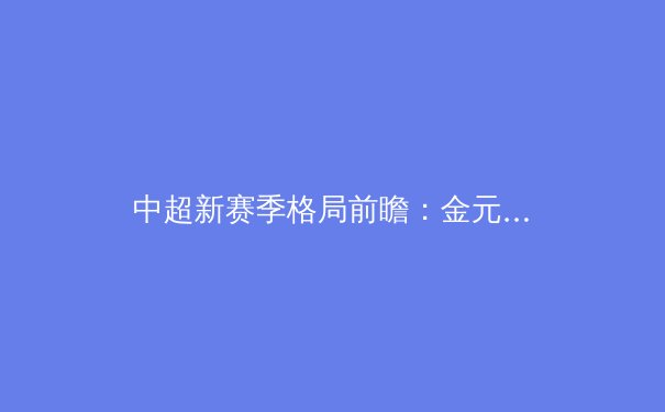 中超新赛季格局前瞻：金元浪潮退去，本土力量迎机遇与挑战