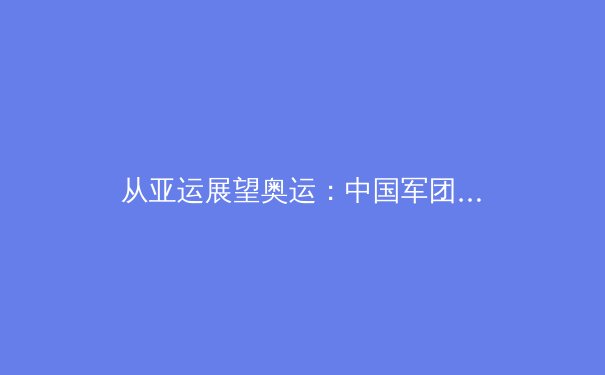 从亚运展望奥运：中国军团巴黎周期的挑战与机遇 - 4