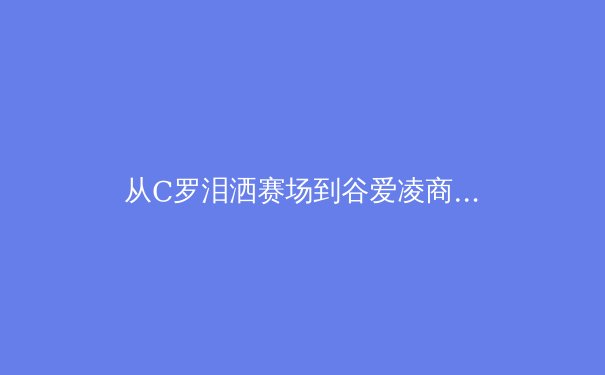 从C罗泪洒赛场到谷爱凌商业帝国：现代运动员生涯规划的深度博弈