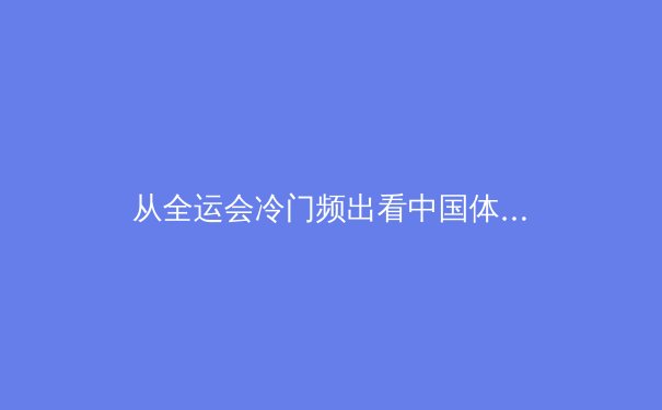 从全运会冷门频出看中国体育人才梯队建设的隐忧与曙光