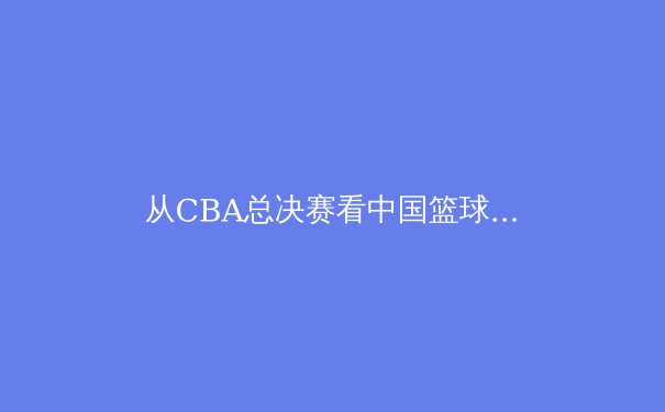 从CBA总决赛看中国篮球的战术进化与人才困境