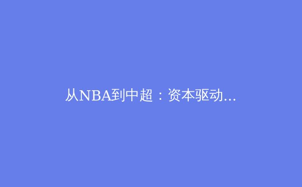 从NBA到中超：资本驱动下全球体育产业的变局与隐忧 - 4