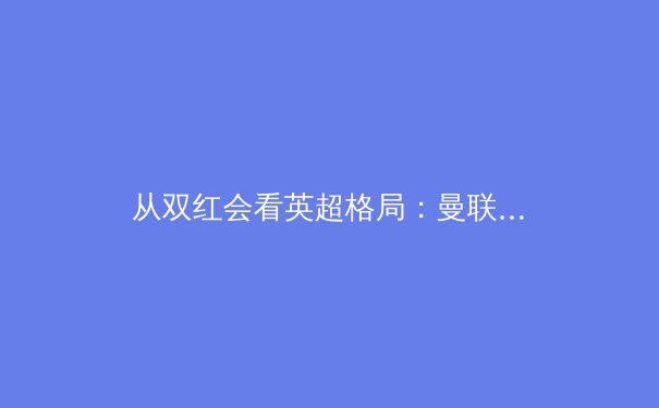 从双红会看英超格局：曼联的重建之路与利物浦的战术革新 - 2