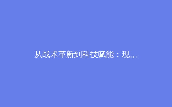 从战术革新到科技赋能：现代足球的范式转移与未来趋势 - 3